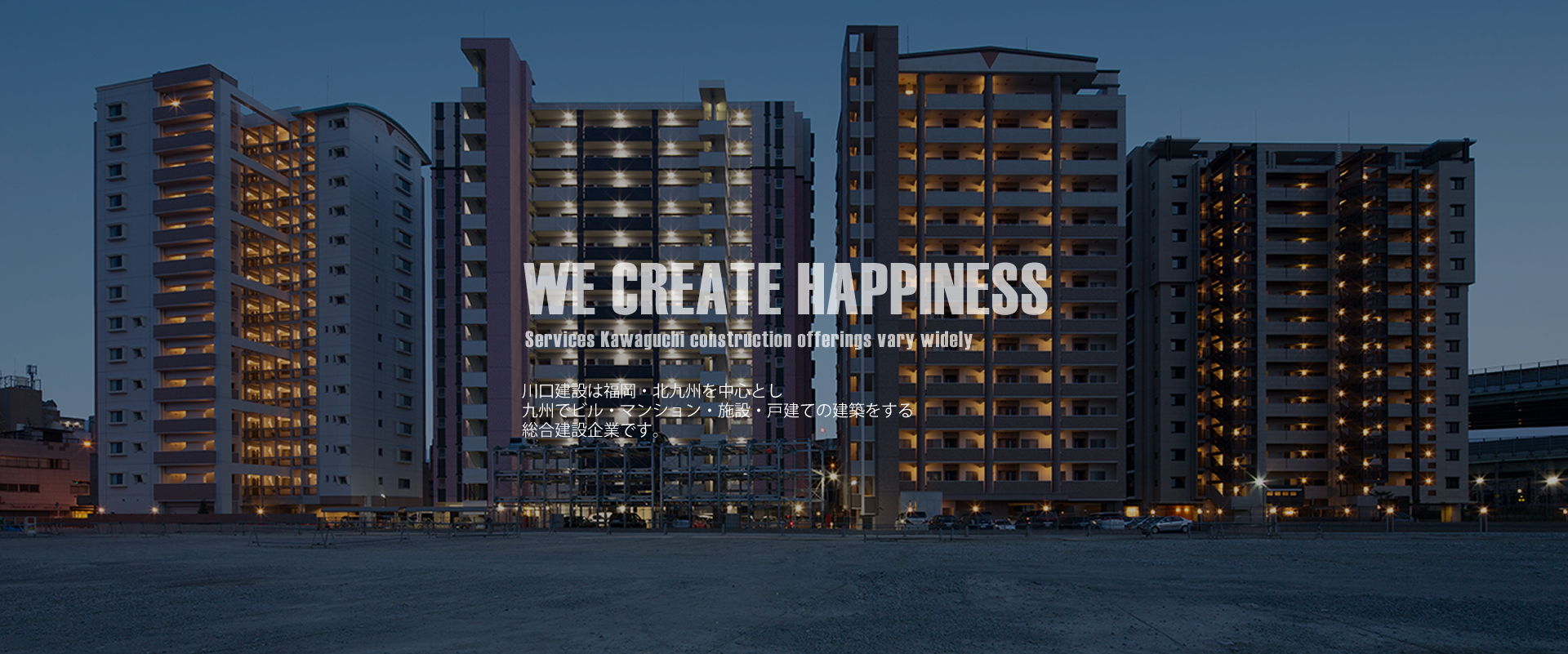 WE CREATE HAPPINESS Services Kawaguchi construction offerings vary widely 川口建設は九州・北九州でビル・マンション・施設・戸建の建築を始め、マンション経営・リニューアル・ 建物の清掃までお客様を、総合的にご支援できる総合建設企業です。川口建設の建築は市場調査や周辺の環境を配慮したプランニングやデザイン性の高い物件作りに力を入れ、オーナー様のパートナーとして二人三脚で計画・実行に取り組んでいます。
