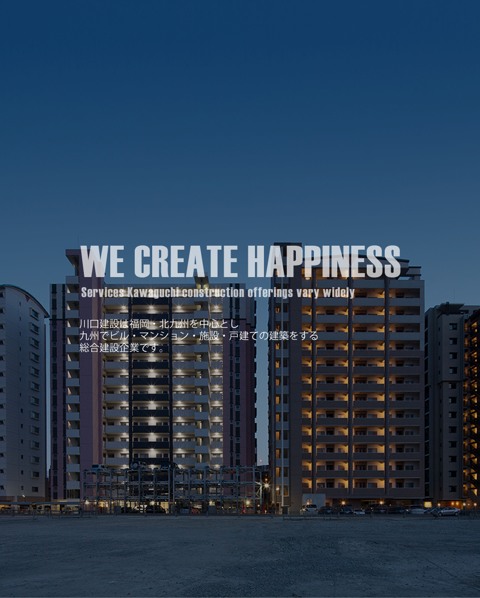 WE CREATE HAPPINESS Services Kawaguchi construction offerings vary widely 川口建設は九州・北九州でビル・マンション・施設・戸建の建築を始め、マンション経営・リニューアル・ 建物の清掃までお客様を、総合的にご支援できる総合建設企業です。川口建設の建築は市場調査や周辺の環境を配慮したプランニングやデザイン性の高い物件作りに力を入れ、オーナー様のパートナーとして二人三脚で計画・実行に取り組んでいます。