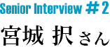 Senior Interview #2 宮城 択さん